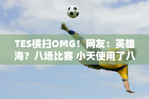 TES横扫OMG！网友：英雄海？八场比赛 小天使用了八个不同的英雄！