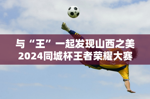 与“王”一起发现山西之美2024同城杯王者荣耀大赛总决赛在太原完美落幕