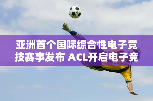 亚洲首个国际综合性电子竞技赛事发布 ACL开启电子竞技新篇章