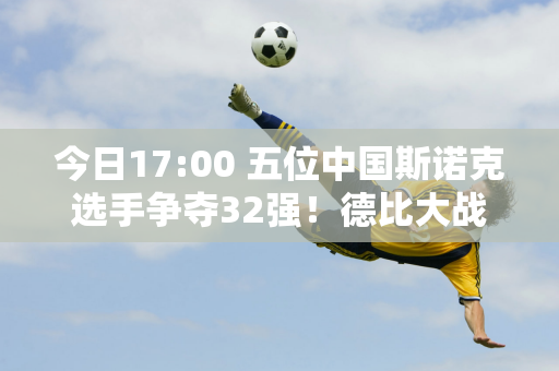 今日17:00 五位中国斯诺克选手争夺32强！德比大战上演 周跃龙挑战世界冠军