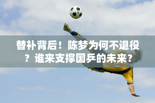 替补背后！陈梦为何不退役？谁来支撑国乒的未来？
