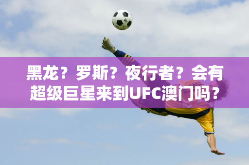 黑龙？罗斯？夜行者？会有超级巨星来到UFC澳门吗？