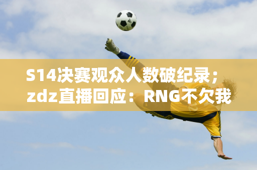 S14决赛观众人数破纪录； zdz直播回应：RNG不欠我一分钱