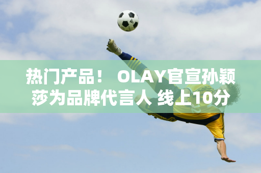 热门产品！ OLAY官宣孙颖莎为品牌代言人 线上10分钟销量破千万