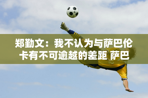 郑勤文：我不认为与萨巴伦卡有不可逾越的差距 萨巴伦卡进攻性十足