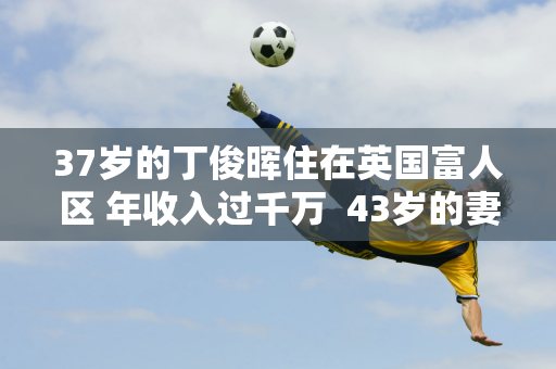 37岁的丁俊晖住在英国富人区 年收入过千万  43岁的妻子依然风韵犹存 家庭富裕