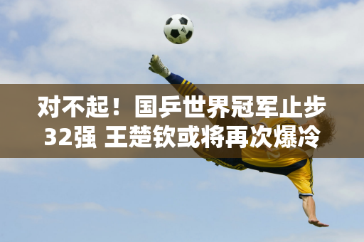 对不起！国乒世界冠军止步32强 王楚钦或将再次爆冷