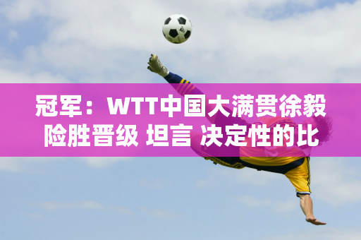 冠军：WTT中国大满贯徐毅险胜晋级 坦言 决定性的比赛就看谁能不遗余力