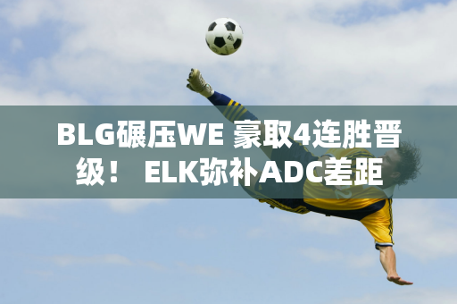 BLG碾压WE 豪取4连胜晋级！ ELK弥补ADC差距