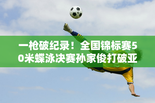 一枪破纪录！全国锦标赛50米蝶泳决赛孙家俊打破亚洲纪录再次夺冠