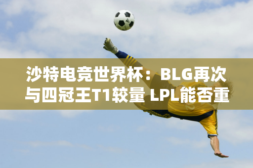 沙特电竞世界杯：BLG再次与四冠王T1较量 LPL能否重现辉煌？