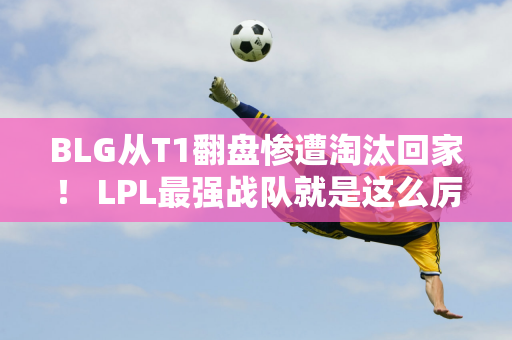 BLG从T1翻盘惨遭淘汰回家！ LPL最强战队就是这么厉害