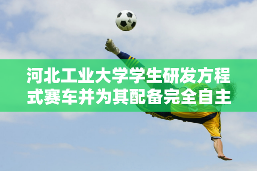 河北工业大学学生研发方程式赛车并为其配备完全自主研发的“数字大脑”