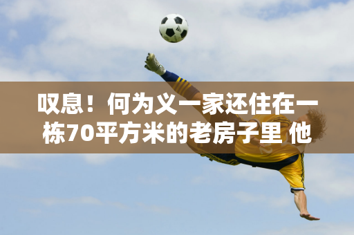 叹息！何为义一家还住在一栋70平方米的老房子里 他们曾自费带全红婵去北京培训