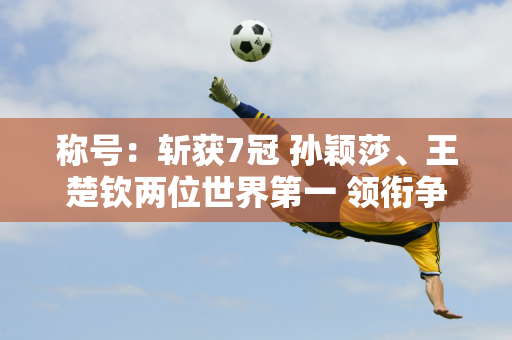 称号：斩获7冠 孙颖莎、王楚钦两位世界第一 领衔争夺WTT中国大满贯5冠