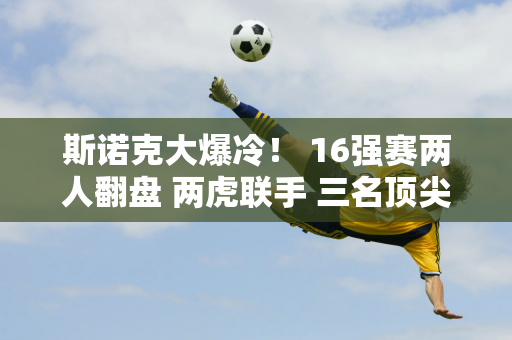 斯诺克大爆冷！ 16强赛两人翻盘 两虎联手 三名顶尖高手孤军奋战 小钢炮丢掉赛点