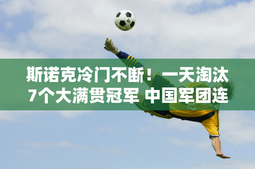 斯诺克冷门不断！一天淘汰7个大满贯冠军 中国军团连输2场 塞尔比险些翻盘