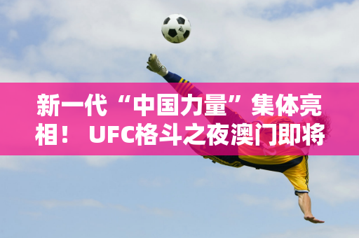 新一代“中国力量”集体亮相！ UFC格斗之夜澳门即将拉开帷幕