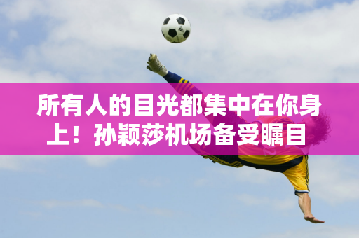 所有人的目光都集中在你身上！孙颖莎机场备受瞩目 训练时落泪 邱逸轲行为被表扬