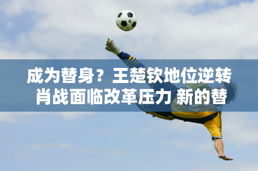 成为替身？王楚钦地位逆转 肖战面临改革压力 新的替代人选浮出水面