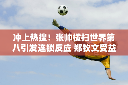 冲上热搜！张帅横扫世界第八引发连锁反应 郑钦文受益空前