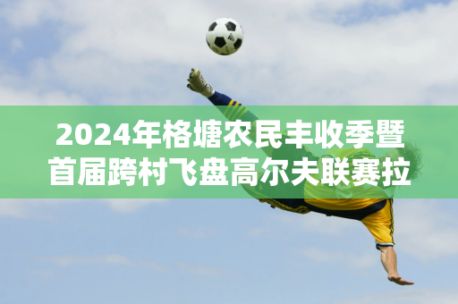 2024年格塘农民丰收季暨首届跨村飞盘高尔夫联赛拉开帷幕