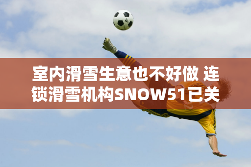 室内滑雪生意也不好做 连锁滑雪机构SNOW51已关闭一半门店