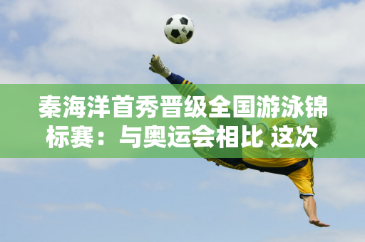 秦海洋首秀晋级全国游泳锦标赛：与奥运会相比 这次比赛压力不大