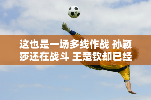 这也是一场多线作战 孙颖莎还在战斗 王楚钦却已经撤退了 原因揭晓！