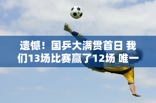 遗憾！国乒大满贯首日 我们13场比赛赢了12场 唯一回家的是19岁的范振东