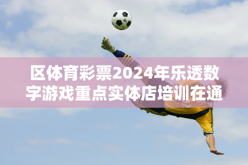 区体育彩票2024年乐透数字游戏重点实体店培训在通辽启动