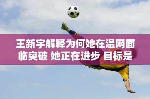 王新宇解释为何她在温网面临突破 她正在进步 目标是赢得大满贯冠军