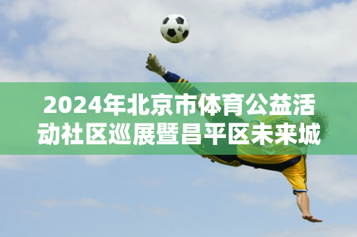 2024年北京市体育公益活动社区巡展暨昌平区未来城学区校园手球比赛举行