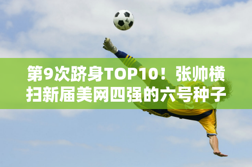 第9次跻身TOP10！张帅横扫新届美网四强的六号种子纳瓦罗 晋级中国公开赛32强