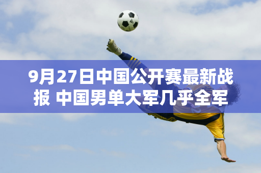 9月27日中国公开赛最新战报 中国男单大军几乎全军覆没 张之臻首轮惨败