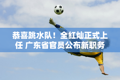 恭喜跳水队！全红灿正式上任 广东省官员公布新职务 与霍启刚成为同事