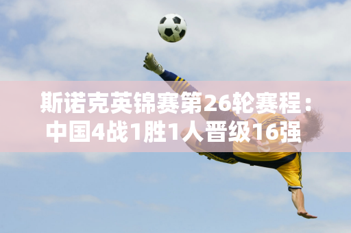 斯诺克英锦赛第26轮赛程：中国4战1胜1人晋级16强 太宰惨遭18童爆冷