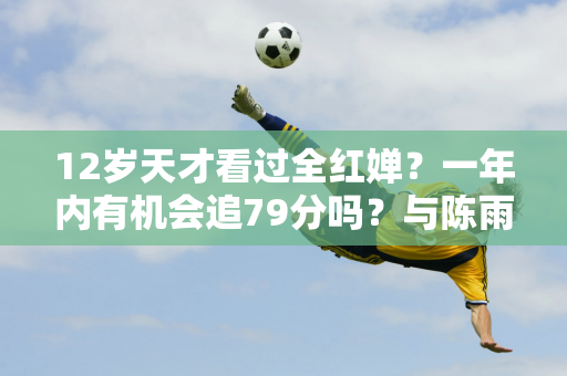 12岁天才看过全红婵？一年内有机会追79分吗？与陈雨希、张嘉琪相比 差距甚远