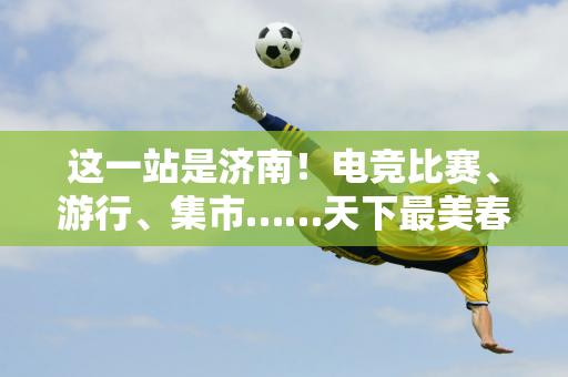 这一站是济南！电竞比赛、游行、集市……天下最美春天的国庆游园会超好玩！