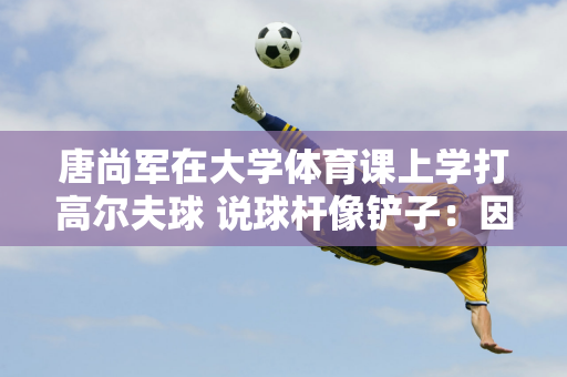 唐尚军在大学体育课上学打高尔夫球 说球杆像铲子：因为乒乓球、羽毛球太受欢迎 都被同学抢走了