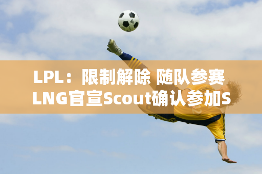 LPL：限制解除 随队参赛 LNG官宣Scout确认参加S14