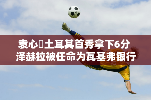 袁心玥土耳其首秀拿下6分 泽赫拉被任命为瓦基弗银行女排新任队长