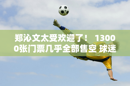 郑沁文太受欢迎了！ 13000张门票几乎全部售空 球迷们包围了训练场