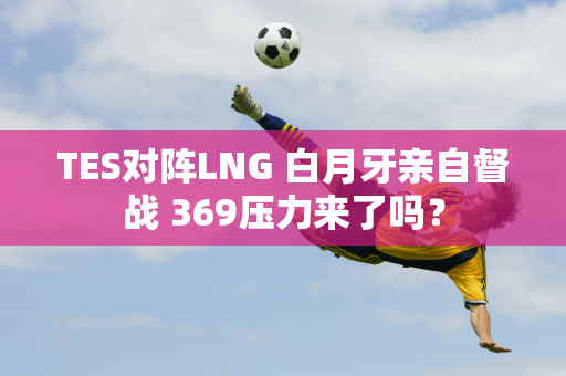 TES对阵LNG 白月牙亲自督战 369压力来了吗？