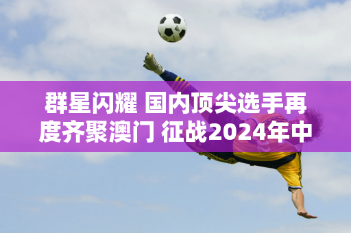 群星闪耀 国内顶尖选手再度齐聚澳门 征战2024年中国网球巡回赛职业总决赛