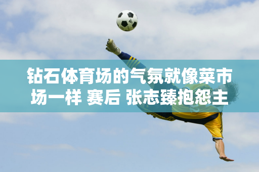 钻石体育场的气氛就像菜市场一样 赛后 张志臻抱怨主场观众打扰了他