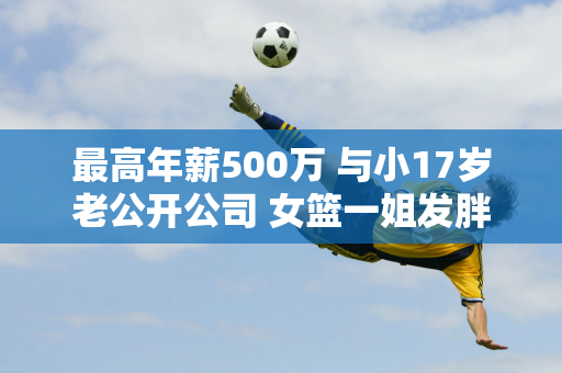 最高年薪500万 与小17岁老公开公司 女篮一姐发胖成游泳明星