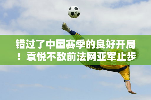 错过了中国赛季的良好开局！袁悦不敌前法网亚军止步中网女单第二轮