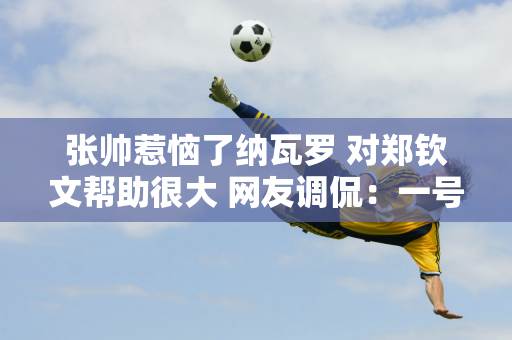 张帅惹恼了纳瓦罗 对郑钦文帮助很大 网友调侃：一号姐不用再抱怨球队了