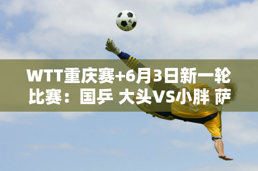 WTT重庆赛+6月3日新一轮比赛：国乒 大头VS小胖 萨沙VS鳗鱼